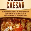 Julius Caesar: A Captivating Guide to One of the Greatest Generals in Ancient Rome and His Role in the Fall of the Roman Republic and Rise of the Roman Empire (The Ancient Romans)